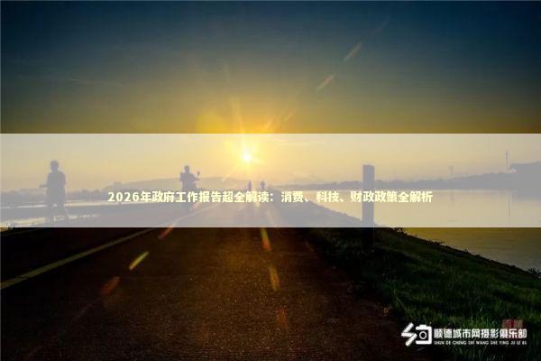 2026年政府工作报告超全解读：消费、科技、财政政策全解析 新闻
