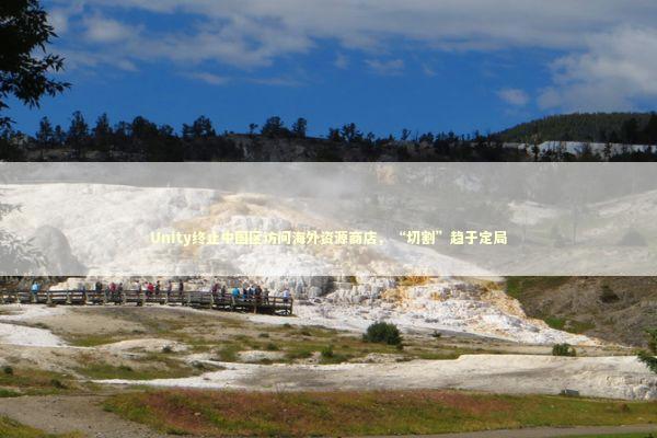 Unity终止中国区访问海外资源商店，“切割”趋于定局 新闻