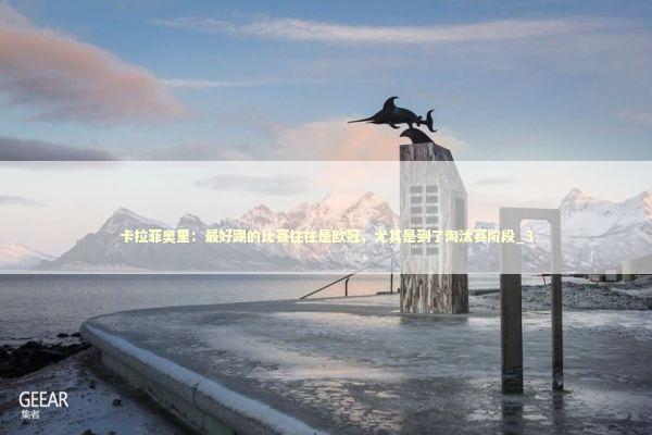 卡拉菲奥里：最好踢的比赛往往是欧冠，尤其是到了淘汰赛阶段_3 新闻