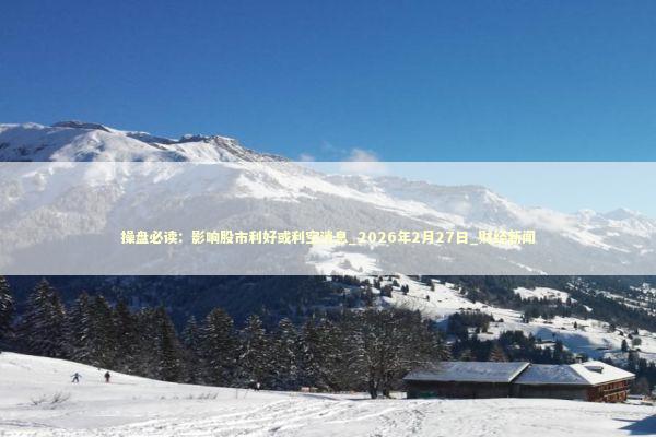 操盘必读：影响股市利好或利空消息_2026年2月27日_财经新闻 新闻