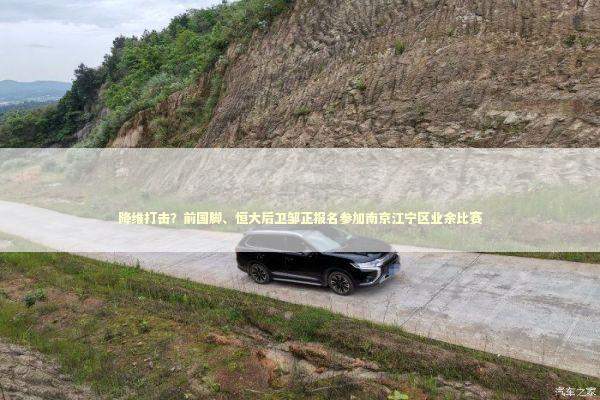 降维打击？前国脚、恒大后卫邹正报名参加南京江宁区业余比赛 新闻